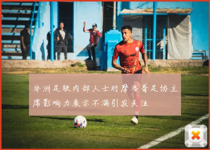 非洲足联内部人士对摩洛哥足协主席影响力表示不满引发关注