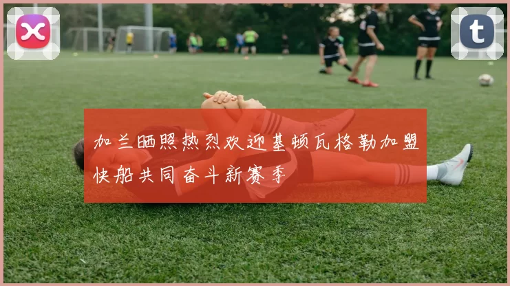 加兰晒照热烈欢迎基顿瓦格勒加盟快船共同奋斗新赛季