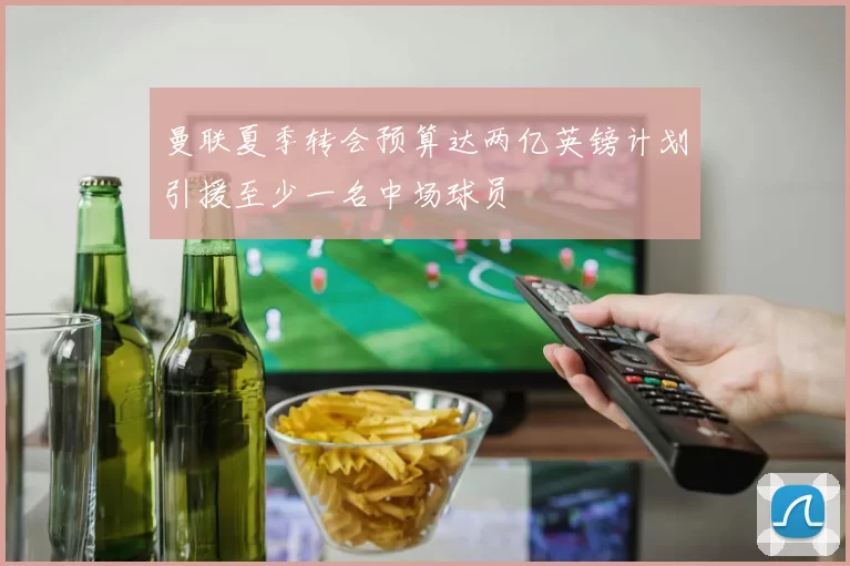 曼联夏季转会预算达两亿英镑计划引援至少一名中场球员