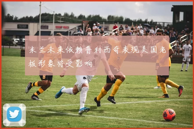 米兰未来依赖普利西奇表现美国老板形象将受影响
