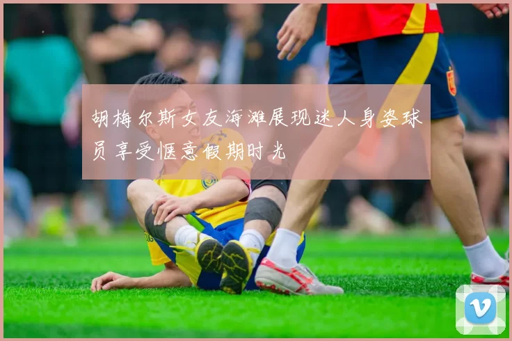 胡梅尔斯女友海滩展现迷人身姿球员享受惬意假期时光