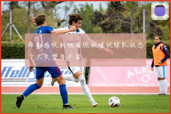 希勒感叹利物浦现状堪忧球队状态令人失望与不安