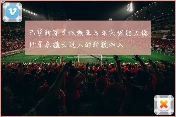 巴萨新赛季依赖亚马尔突破能力德科寻求擅长过人的新援加入