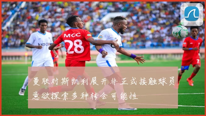 曼联对斯凯利展开非正式接触球员意欲探索多种转会可能性