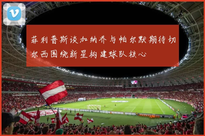菲利普斯谈加纳乔与帕尔默期待切尔西围绕新星构建球队核心
