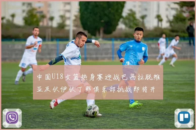 中国U18女篮热身赛迎战巴西拉脱维亚及伏伊伏丁那俱乐部挑战即将开启