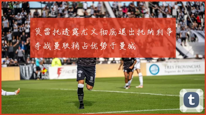 莫雷托透露尤文彻底退出托纳利争夺战曼联稍占优势于曼城