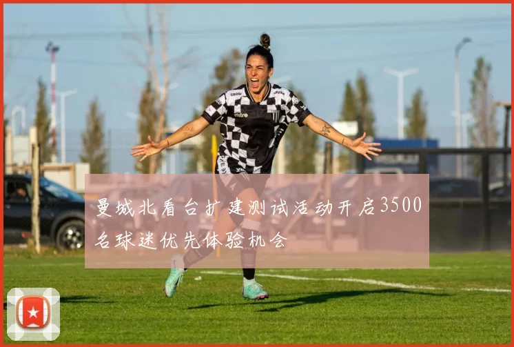 曼城北看台扩建测试活动开启3500名球迷优先体验机会