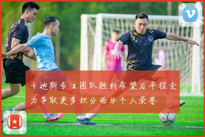 卡迪斯专注团队胜利希望后半程全力争取更多积分而非个人荣誉