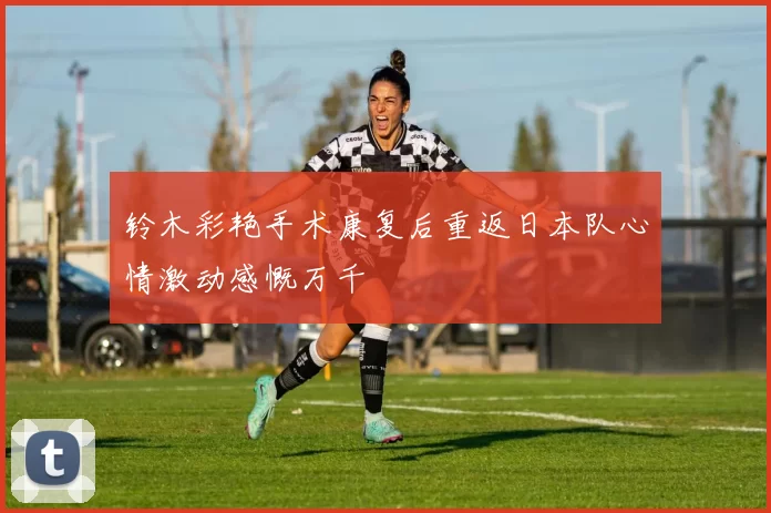 铃木彩艳手术康复后重返日本队心情激动感慨万千