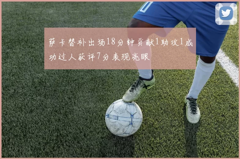 萨卡替补出场18分钟贡献1助攻1成功过人获评7分表现亮眼