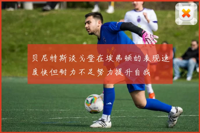 贝尼特斯谈戈登在埃弗顿的表现速度快但耐力不足努力提升自我