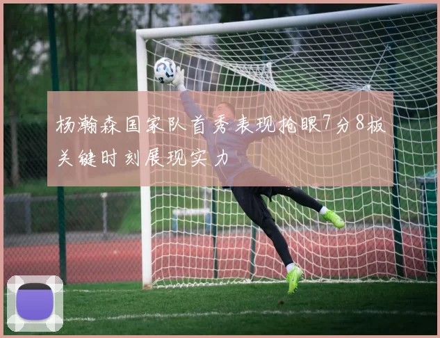 杨瀚森国家队首秀表现抢眼7分8板关键时刻展现实力
