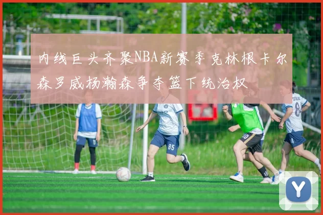 内线巨头齐聚NBA新赛季克林根卡尔森罗威杨瀚森争夺篮下统治权