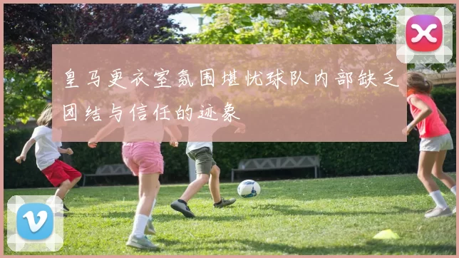 皇马更衣室氛围堪忧球队内部缺乏团结与信任的迹象