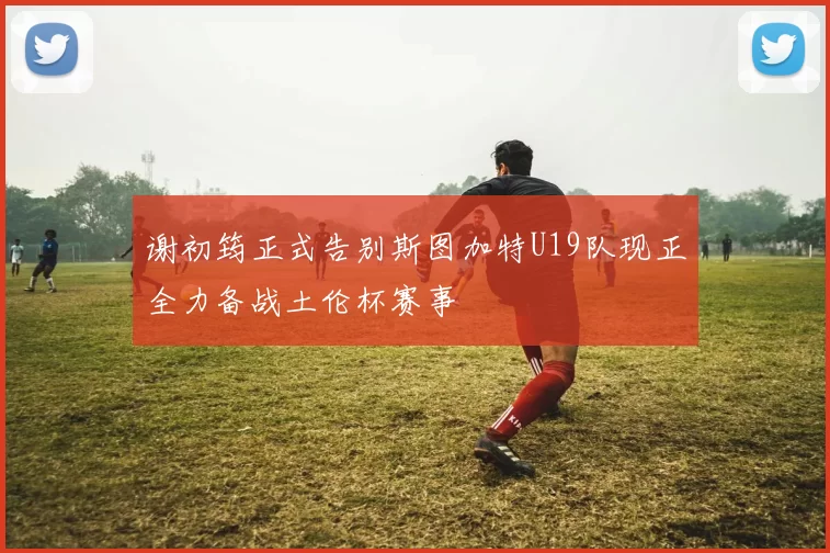 谢初筠正式告别斯图加特U19队现正全力备战土伦杯赛事
