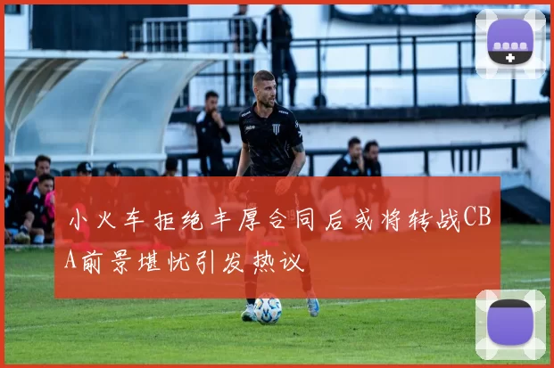 小火车拒绝丰厚合同后或将转战CBA前景堪忧引发热议